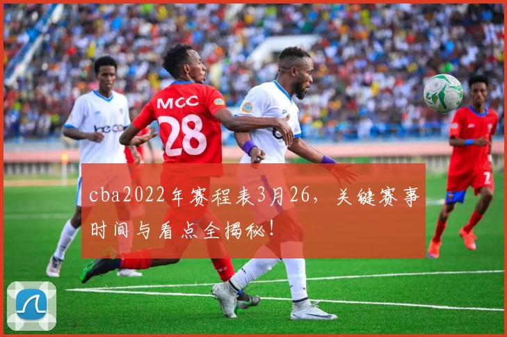 cba2022年赛程表3月26，关键赛事时间与看点全揭秘！