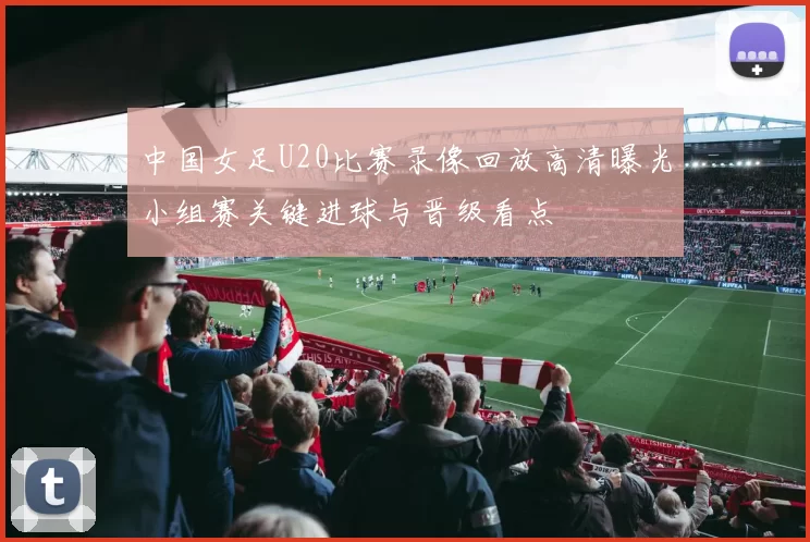 中国女足U20比赛录像回放高清曝光小组赛关键进球与晋级看点