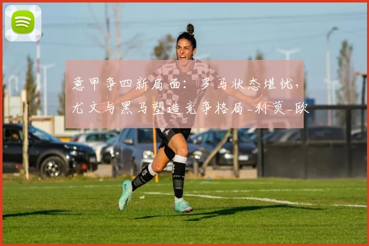 意甲争四新局面:罗马状态堪忧,尤文与黑马塑造竞争格局_科莫_欧冠_国米