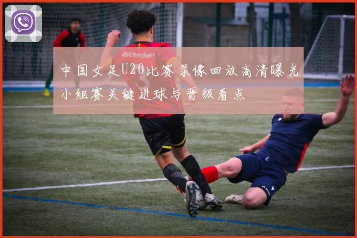 中国女足U20比赛录像回放高清曝光小组赛关键进球与晋级看点