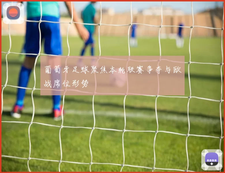 葡萄牙足球聚焦本轮联赛争夺与欧战席位形势