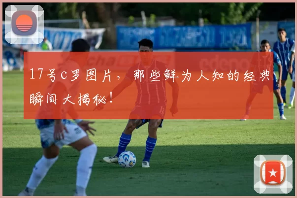 17号c罗图片，那些鲜为人知的经典瞬间大揭秘！