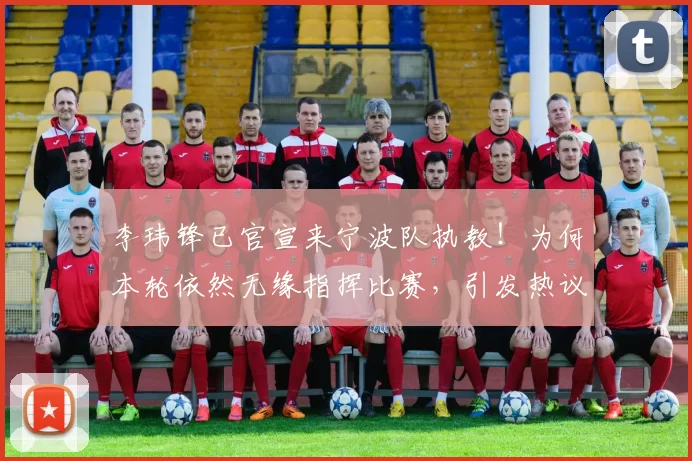 李玮锋已官宣来宁波队执教!为何本轮依然无缘指挥比赛,引发热议