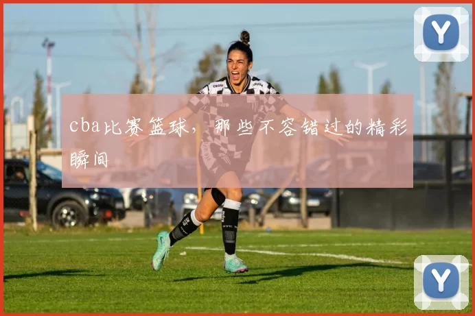 cba比赛篮球，那些不容错过的精彩瞬间