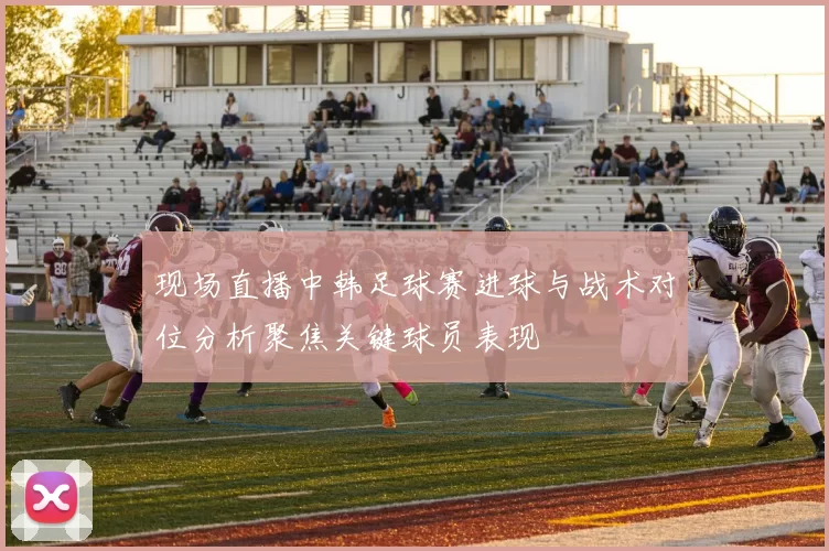 现场直播中韩足球赛进球与战术对位分析聚焦关键球员表现