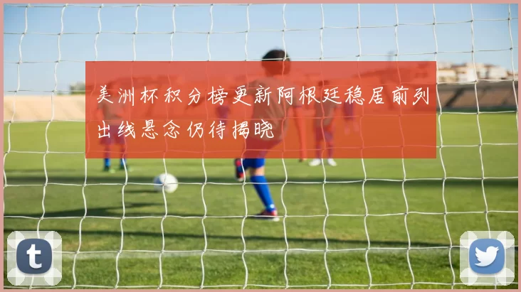 美洲杯积分榜更新阿根廷稳居前列出线悬念仍待揭晓