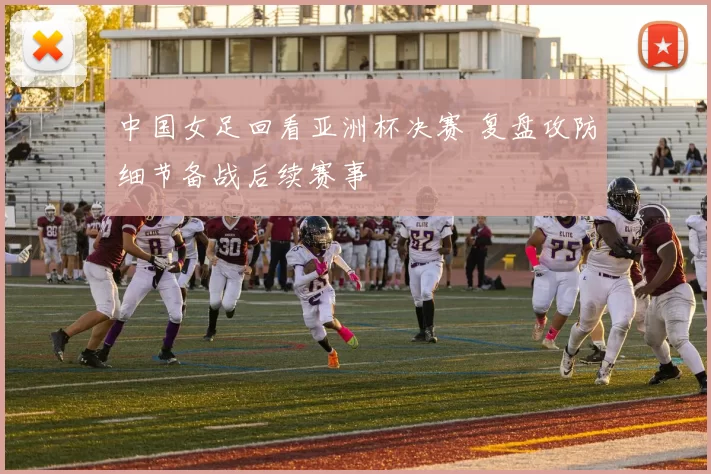 中国女足回看亚洲杯决赛 复盘攻防细节备战后续赛事