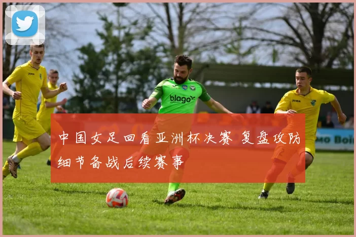 中国女足回看亚洲杯决赛 复盘攻防细节备战后续赛事