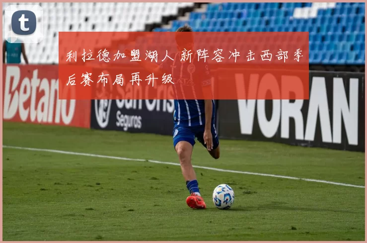 利拉德加盟湖人 新阵容冲击西部季后赛布局再升级