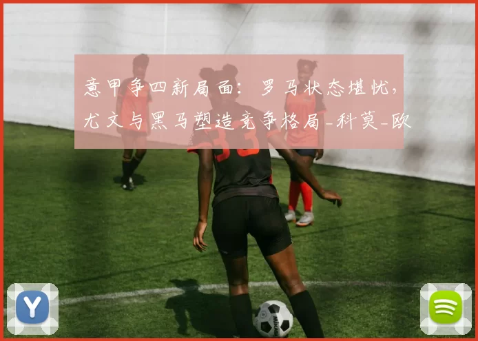 意甲争四新局面：罗马状态堪忧，尤文与黑马塑造竞争格局_科莫_欧冠_国米