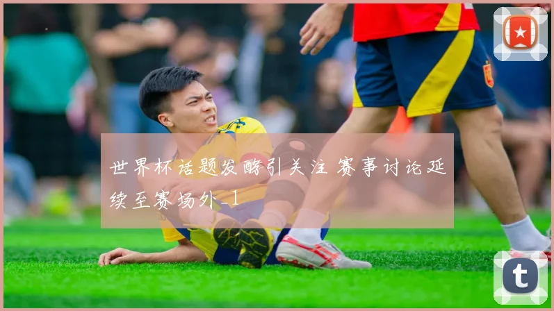世界杯话题发酵引关注 赛事讨论延续至赛场外_1