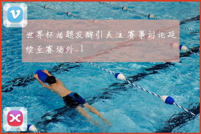 世界杯话题发酵引关注 赛事讨论延续至赛场外_1