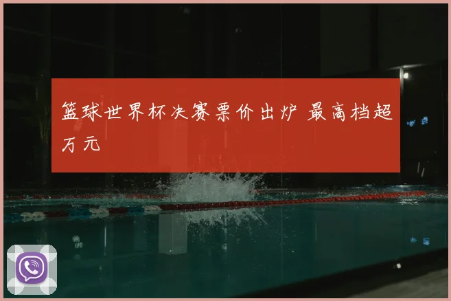 篮球世界杯决赛票价出炉 最高档超万元