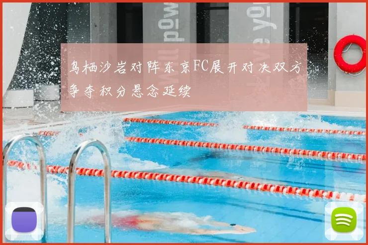 鸟栖沙岩对阵东京FC展开对决双方争夺积分悬念延续