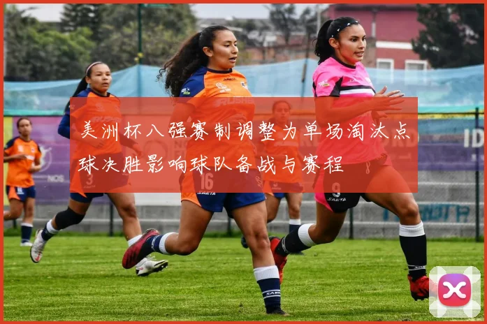 美洲杯八强赛制调整为单场淘汰点球决胜影响球队备战与赛程